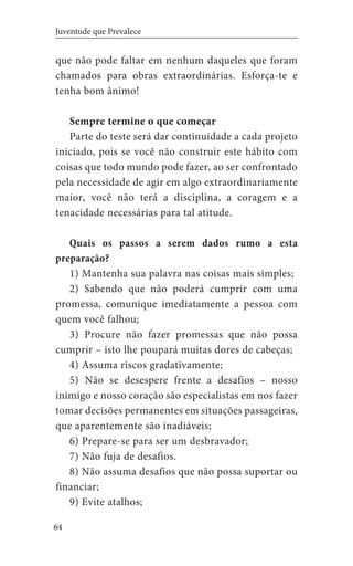64
Juventude que Prevalece
que não pode faltar em nenhum daqueles que foram
chamados para obras extraordinárias. Esforça-te e
tenha bom ânimo!
Sempre termine o que começar
Parte do teste será dar continuidade a cada projeto
iniciado, pois se você não construir este hábito com
coisas que todo mundo pode fazer, ao ser confrontado
pela necessidade de agir em algo extraordinariamente
maior, você não terá a disciplina, a coragem e a
tenacidade necessárias para tal atitude.
Quais os passos a serem dados rumo a esta
preparação?
1) Mantenha sua palavra nas coisas mais simples;
2) Sabendo que não poderá cumprir com uma
promessa, comunique imediatamente a pessoa com
quem você falhou;
3) Procure não fazer promessas que não possa
cumprir – isto lhe poupará muitas dores de cabeças;
4) Assuma riscos gradativamente;
5) Não se desespere frente a desafios – nosso
inimigo e nosso coração são especialistas em nos fazer
tomar decisões permanentes em situações passageiras,
que aparentemente são inadiáveis;
6) Prepare-se para ser um desbravador;
7) Não fuja de desafios.
8) Não assuma desafios que não possa suportar ou
financiar;
9) Evite atalhos;
 