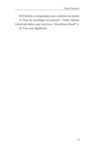 65
Eneas Francisco
10) Enfrente as tempestades com o destino em mente;
11) Faça da tecnologia sua parceira – Pedro Álvares
Cabral não tinha o que você tem e “descobriu o Brasil”! e,
12) Viva com significado.
 