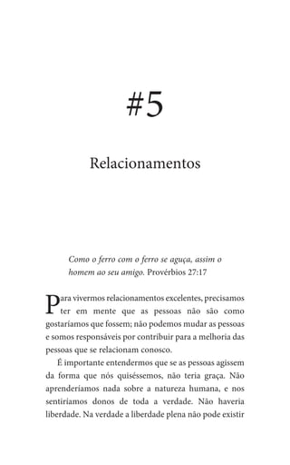 Como o ferro com o ferro se aguça, assim o
homem ao seu amigo. Provérbios 27:17
Para vivermos relacionamentos excelentes, precisamos
ter em mente que as pessoas não são como
gostaríamos que fossem; não podemos mudar as pessoas
e somos responsáveis por contribuir para a melhoria das
pessoas que se relacionam conosco.
É importante entendermos que se as pessoas agissem
da forma que nós quiséssemos, não teria graça. Não
aprenderíamos nada sobre a natureza humana, e nos
sentiríamos donos de toda a verdade. Não haveria
liberdade. Na verdade a liberdade plena não pode existir
#5
Relacionamentos
 