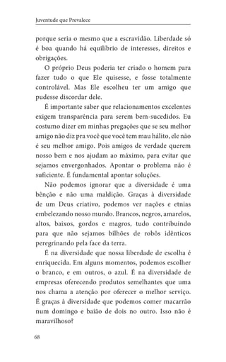 68
Juventude que Prevalece
porque seria o mesmo que a escravidão. Liberdade só
é boa quando há equilíbrio de interesses, direitos e
obrigações.
O próprio Deus poderia ter criado o homem para
fazer tudo o que Ele quisesse, e fosse totalmente
controlável. Mas Ele escolheu ter um amigo que
pudesse discordar dele.
É importante saber que relacionamentos excelentes
exigem transparência para serem bem-sucedidos. Eu
costumo dizer em minhas pregações que se seu melhor
amigo não diz pra você que você tem mau hálito, ele não
é seu melhor amigo. Pois amigos de verdade querem
nosso bem e nos ajudam ao máximo, para evitar que
sejamos envergonhados. Apontar o problema não é
suficiente. É fundamental apontar soluções.
Não podemos ignorar que a diversidade é uma
bênção e não uma maldição. Graças à diversidade
de um Deus criativo, podemos ver nações e etnias
embelezando nosso mundo. Brancos, negros, amarelos,
altos, baixos, gordos e magros, tudo contribuindo
para que não sejamos bilhões de robôs idênticos
peregrinando pela face da terra.
É na diversidade que nossa liberdade de escolha é
enriquecida. Em alguns momentos, podemos escolher
o branco, e em outros, o azul. É na diversidade de
empresas oferecendo produtos semelhantes que uma
nos chama a atenção por oferecer o melhor serviço.
É graças à diversidade que podemos comer macarrão
num domingo e baião de dois no outro. Isso não é
maravilhoso?
 