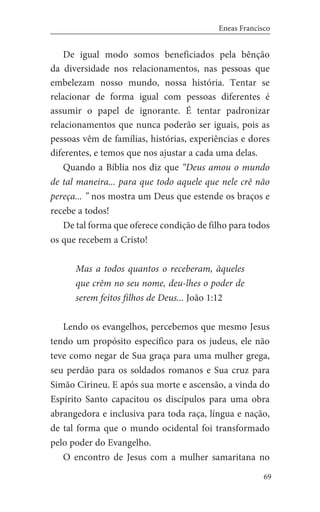 69
Eneas Francisco
De igual modo somos beneficiados pela bênção
da diversidade nos relacionamentos, nas pessoas que
embelezam nosso mundo, nossa história. Tentar se
relacionar de forma igual com pessoas diferentes é
assumir o papel de ignorante. É tentar padronizar
relacionamentos que nunca poderão ser iguais, pois as
pessoas vêm de famílias, histórias, experiências e dores
diferentes, e temos que nos ajustar a cada uma delas.
Quando a Bíblia nos diz que “Deus amou o mundo
de tal maneira... para que todo aquele que nele crê não
pereça... ” nos mostra um Deus que estende os braços e
recebe a todos!
De tal forma que oferece condição de filho para todos
os que recebem a Cristo!
Mas a todos quantos o receberam, àqueles
que crêm no seu nome, deu-lhes o poder de
serem feitos filhos de Deus... João 1:12
Lendo os evangelhos, percebemos que mesmo Jesus
tendo um propósito específico para os judeus, ele não
teve como negar de Sua graça para uma mulher grega,
seu perdão para os soldados romanos e Sua cruz para
Simão Cirineu. E após sua morte e ascensão, a vinda do
Espírito Santo capacitou os discípulos para uma obra
abrangedora e inclusiva para toda raça, língua e nação,
de tal forma que o mundo ocidental foi transformado
pelo poder do Evangelho.
O encontro de Jesus com a mulher samaritana no
 