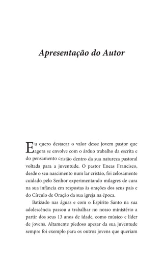 Eu quero destacar o valor desse jovem pastor que
agora se envolve com o árduo trabalho da escrita e
do pensamento cristão dentro da sua natureza pastoral
voltada para a juventude. O pastor Eneas Francisco,
desde o seu nascimento num lar cristão, foi zelosamente
cuidado pelo Senhor experimentando milagres de cura
na sua infância em respostas às orações dos seus pais e
do Círculo de Oração da sua igreja na época.
Batizado nas águas e com o Espírito Santo na sua
adolescência passou a trabalhar no nosso ministério a
partir dos seus 13 anos de idade, como músico e líder
de jovens. Altamente piedoso apesar da sua juventude
sempre foi exemplo para os outros jovens que queriam
Apresentação do Autor
 