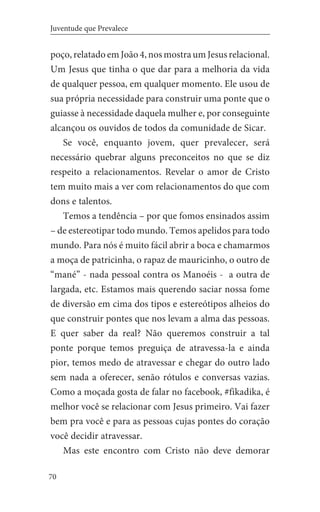 70
Juventude que Prevalece
poço, relatado em João 4, nos mostra um Jesus relacional.
Um Jesus que tinha o que dar para a melhoria da vida
de qualquer pessoa, em qualquer momento. Ele usou de
sua própria necessidade para construir uma ponte que o
guiasse à necessidade daquela mulher e, por conseguinte
alcançou os ouvidos de todos da comunidade de Sicar.
Se você, enquanto jovem, quer prevalecer, será
necessário quebrar alguns preconceitos no que se diz
respeito a relacionamentos. Revelar o amor de Cristo
tem muito mais a ver com relacionamentos do que com
dons e talentos.
Temos a tendência – por que fomos ensinados assim
– de estereotipar todo mundo. Temos apelidos para todo
mundo. Para nós é muito fácil abrir a boca e chamarmos
a moça de patricinha, o rapaz de mauricinho, o outro de
“mané” - nada pessoal contra os Manoéis - a outra de
largada, etc. Estamos mais querendo saciar nossa fome
de diversão em cima dos tipos e estereótipos alheios do
que construir pontes que nos levam a alma das pessoas.
E quer saber da real? Não queremos construir a tal
ponte porque temos preguiça de atravessa-la e ainda
pior, temos medo de atravessar e chegar do outro lado
sem nada a oferecer, senão rótulos e conversas vazias.
Como a moçada gosta de falar no facebook, #fikadika, é
melhor você se relacionar com Jesus primeiro. Vai fazer
bem pra você e para as pessoas cujas pontes do coração
você decidir atravessar.
Mas este encontro com Cristo não deve demorar
 