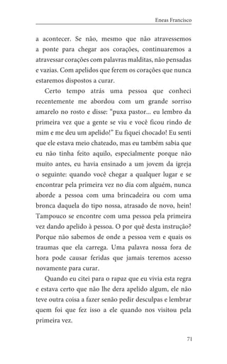 71
Eneas Francisco
a acontecer. Se não, mesmo que não atravessemos
a ponte para chegar aos corações, continuaremos a
atravessar corações com palavras malditas, não pensadas
e vazias. Com apelidos que ferem os corações que nunca
estaremos dispostos a curar.
Certo tempo atrás uma pessoa que conheci
recentemente me abordou com um grande sorriso
amarelo no rosto e disse: “puxa pastor... eu lembro da
primeira vez que a gente se viu e você ficou rindo de
mim e me deu um apelido!” Eu fiquei chocado! Eu senti
que ele estava meio chateado, mas eu também sabia que
eu não tinha feito aquilo, especialmente porque não
muito antes, eu havia ensinado a um jovem da igreja
o seguinte: quando você chegar a qualquer lugar e se
encontrar pela primeira vez no dia com alguém, nunca
aborde a pessoa com uma brincadeira ou com uma
bronca daquela do tipo nossa, atrasado de novo, hein!
Tampouco se encontre com uma pessoa pela primeira
vez dando apelido à pessoa. O por quê desta instrução?
Porque não sabemos de onde a pessoa vem e quais os
traumas que ela carrega. Uma palavra nossa fora de
hora pode causar feridas que jamais teremos acesso
novamente para curar.
Quando eu citei para o rapaz que eu vivia esta regra
e estava certo que não lhe dera apelido algum, ele não
teve outra coisa a fazer senão pedir desculpas e lembrar
quem foi que fez isso a ele quando nos visitou pela
primeira vez.
 