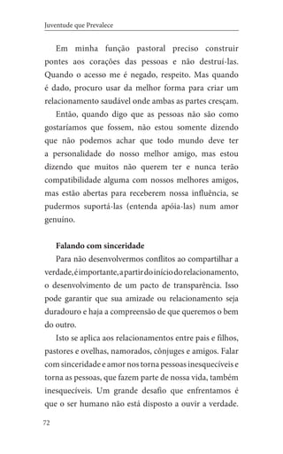 72
Juventude que Prevalece
Em minha função pastoral preciso construir
pontes aos corações das pessoas e não destruí-las.
Quando o acesso me é negado, respeito. Mas quando
é dado, procuro usar da melhor forma para criar um
relacionamento saudável onde ambas as partes cresçam.
Então, quando digo que as pessoas não são como
gostaríamos que fossem, não estou somente dizendo
que não podemos achar que todo mundo deve ter
a personalidade do nosso melhor amigo, mas estou
dizendo que muitos não querem ter e nunca terão
compatibilidade alguma com nossos melhores amigos,
mas estão abertas para receberem nossa influência, se
pudermos suportá-las (entenda apóia-las) num amor
genuíno.
Falando com sinceridade
Para não desenvolvermos conflitos ao compartilhar a
verdade,éimportante,apartirdoiníciodorelacionamento,
o desenvolvimento de um pacto de transparência. Isso
pode garantir que sua amizade ou relacionamento seja
duradouro e haja a compreensão de que queremos o bem
do outro.
Isto se aplica aos relacionamentos entre pais e filhos,
pastores e ovelhas, namorados, cônjuges e amigos. Falar
com sinceridade e amor nos torna pessoas inesquecíveis e
torna as pessoas, que fazem parte de nossa vida, também
inesquecíveis. Um grande desafio que enfrentamos é
que o ser humano não está disposto a ouvir a verdade.
 