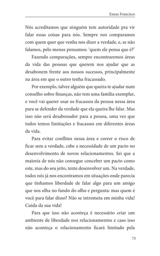 73
Eneas Francisco
Nós acreditamos que ninguém tem autoridade pra vir
falar essas coisas para nós. Sempre nos comparamos
com quem quer que venha nos dizer a verdade, e, se não
falamos, pelo menos pensamos: ‘quem ele pensa que é?’
Fazendo comparações, sempre encontraremos áreas
da vida das pessoas que querem nos ajudar que as
desabonem frente aos nossos sucessos, principalmente
na área em que o outro tenha fracassado.
Por exemplo, talvez alguém que queira te ajudar num
conselho sobre finanças, não tem uma família exemplar,
e você vai querer usar os fracassos da pessoa nessa área
para se defender da verdade que ela queira lhe falar. Mas
isso não será desabonador para a pessoa, uma vez que
todos temos limitações e fracassos em diferentes áreas
da vida.
Para evitar conflitos nessa área e correr o risco de
ficar sem a verdade, cabe a necessidade de um pacto no
desenvolvimento de novos relacionamentos. Sei que a
maioria de nós não consegue conceber um pacto como
este, mas do seu jeito, tente desenvolver um. Na verdade,
todos nós já nos encontramos em situações onde parecia
que tínhamos liberdade de falar algo para um amigo
que nos olha no fundo do olho e pergunta: mas quem é
você para falar disso? Não se intrometa em minha vida!
Cuida da sua vida!
Para que isso não aconteça é necessário criar um
ambiente de liberdade nos relacionamentos e caso isso
não aconteça o relacionamento ficará limitado pela
 