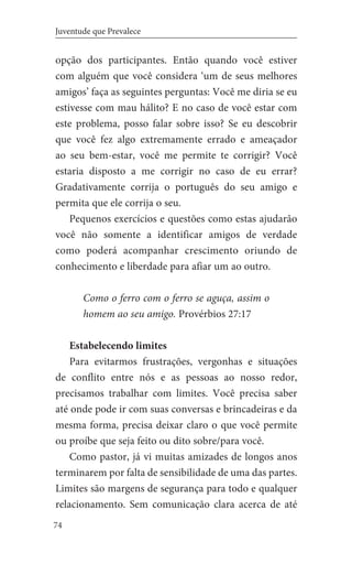 74
Juventude que Prevalece
opção dos participantes. Então quando você estiver
com alguém que você considera ‘um de seus melhores
amigos’ faça as seguintes perguntas: Você me diria se eu
estivesse com mau hálito? E no caso de você estar com
este problema, posso falar sobre isso? Se eu descobrir
que você fez algo extremamente errado e ameaçador
ao seu bem-estar, você me permite te corrigir? Você
estaria disposto a me corrigir no caso de eu errar?
Gradativamente corrija o português do seu amigo e
permita que ele corrija o seu.
Pequenos exercícios e questões como estas ajudarão
você não somente a identificar amigos de verdade
como poderá acompanhar crescimento oriundo de
conhecimento e liberdade para afiar um ao outro.
Como o ferro com o ferro se aguça, assim o
homem ao seu amigo. Provérbios 27:17
Estabelecendo limites
Para evitarmos frustrações, vergonhas e situações
de conflito entre nós e as pessoas ao nosso redor,
precisamos trabalhar com limites. Você precisa saber
até onde pode ir com suas conversas e brincadeiras e da
mesma forma, precisa deixar claro o que você permite
ou proíbe que seja feito ou dito sobre/para você.
Como pastor, já vi muitas amizades de longos anos
terminarem por falta de sensibilidade de uma das partes.
Limites são margens de segurança para todo e qualquer
relacionamento. Sem comunicação clara acerca de até
 