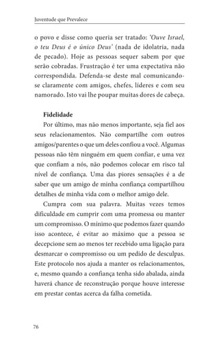 76
Juventude que Prevalece
o povo e disse como queria ser tratado: ‘Ouve Israel,
o teu Deus é o único Deus’ (nada de idolatria, nada
de pecado). Hoje as pessoas sequer sabem por que
serão cobradas. Frustração é ter uma expectativa não
correspondida. Defenda-se deste mal comunicando-
se claramente com amigos, chefes, líderes e com seu
namorado. Isto vai lhe poupar muitas dores de cabeça.
Fidelidade
Por último, mas não menos importante, seja fiel aos
seus relacionamentos. Não compartilhe com outros
amigos/parentes o que um deles confiou a você. Algumas
pessoas não têm ninguém em quem confiar, e uma vez
que confiam a nós, não podemos colocar em risco tal
nível de confiança. Uma das piores sensações é a de
saber que um amigo de minha confiança compartilhou
detalhes de minha vida com o melhor amigo dele.
Cumpra com sua palavra. Muitas vezes temos
dificuldade em cumprir com uma promessa ou manter
um compromisso. O mínimo que podemos fazer quando
isso acontece, é evitar ao máximo que a pessoa se
decepcione sem ao menos ter recebido uma ligação para
desmarcar o compromisso ou um pedido de desculpas.
Este protocolo nos ajuda a manter os relacionamentos,
e, mesmo quando a confiança tenha sido abalada, ainda
haverá chance de reconstrução porque houve interesse
em prestar contas acerca da falha cometida.
 