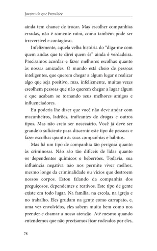 78
Juventude que Prevalece
ainda tem chance de trocar. Mas escolher companhias
erradas, não é somente ruim, como também pode ser
irreversível e contagioso.
Infelizmente, aquela velha história do “diga-me com
quem andas que te direi quem és” ainda é verdadeira.
Precisamos acordar e fazer melhores escolhas quanto
às nossas amizades. O mundo está cheio de pessoas
inteligentes, que querem chegar a algum lugar e realizar
algo que seja positivo, mas, infelizmente, muitas vezes
escolhem pessoas que não querem chegar a lugar algum
e que acabam se tornando seus melhores amigos e
influenciadores.
Eu poderia lhe dizer que você não deve andar com
maconheiros, ladrões, traficantes de drogas e outros
tipos. Mas não creio ser necessário. Você já deve ser
grande o suficiente para discernir este tipo de pessoas e
fazer escolhas quanto às suas companhias e hábitos.
Mas há um tipo de companhia tão perigosa quanto
às criminosas. Não são tão difíceis de lidar quanto
os dependentes químicos e beberrões. Todavia, sua
influência negativa não nos permite viver melhor,
mesmo longe da criminalidade ou vícios que destroem
nossos corpos. Estou falando da companhia dos
preguiçosos, dependentes e reativos. Este tipo de gente
existe em todo lugar. Na família, na escola, na igreja e
no trabalho. Eles grudam na gente como carrapato, e,
uma vez envolvidos, eles sabem muito bem como nos
prender e chamar a nossa atenção. Até mesmo quando
entendemos que não precisamos ficar rodeados por eles,
 