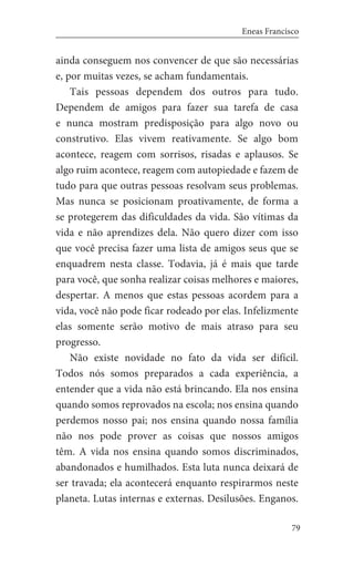 79
Eneas Francisco
ainda conseguem nos convencer de que são necessárias
e, por muitas vezes, se acham fundamentais.
Tais pessoas dependem dos outros para tudo.
Dependem de amigos para fazer sua tarefa de casa
e nunca mostram predisposição para algo novo ou
construtivo. Elas vivem reativamente. Se algo bom
acontece, reagem com sorrisos, risadas e aplausos. Se
algo ruim acontece, reagem com autopiedade e fazem de
tudo para que outras pessoas resolvam seus problemas.
Mas nunca se posicionam proativamente, de forma a
se protegerem das dificuldades da vida. São vítimas da
vida e não aprendizes dela. Não quero dizer com isso
que você precisa fazer uma lista de amigos seus que se
enquadrem nesta classe. Todavia, já é mais que tarde
para você, que sonha realizar coisas melhores e maiores,
despertar. A menos que estas pessoas acordem para a
vida, você não pode ficar rodeado por elas. Infelizmente
elas somente serão motivo de mais atraso para seu
progresso.
Não existe novidade no fato da vida ser difícil.
Todos nós somos preparados a cada experiência, a
entender que a vida não está brincando. Ela nos ensina
quando somos reprovados na escola; nos ensina quando
perdemos nosso pai; nos ensina quando nossa família
não nos pode prover as coisas que nossos amigos
têm. A vida nos ensina quando somos discriminados,
abandonados e humilhados. Esta luta nunca deixará de
ser travada; ela acontecerá enquanto respirarmos neste
planeta. Lutas internas e externas. Desilusões. Enganos.
 