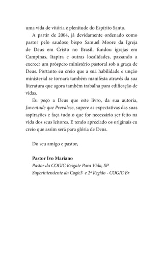 uma vida de vitória e plenitude do Espírito Santo.
A partir de 2004, já devidamente ordenado como
pastor pelo saudoso bispo Samuel Moore da Igreja
de Deus em Cristo no Brasil, fundou igrejas em
Campinas, Itapira e outras localidades, passando a
exercer um próspero ministério pastoral sob a graça de
Deus. Portanto eu creio que a sua habilidade e unção
ministerial se tornará também manifesta através da sua
literatura que agora também trabalha para edificação de
vidas.
Eu peço a Deus que este livro, da sua autoria,
Juventude que Prevalece, supere as expectativas das suas
aspirações e faça tudo o que for necessário ser feito na
vida dos seus leitores. E tendo apreciado os originais eu
creio que assim será para glória de Deus.
Do seu amigo e pastor,
Pastor Ivo Mariano
Pastor da COGIC Resgate Para Vida, SP
Superintendente da Cogic3 e 2ª Região - COGIC Br
 