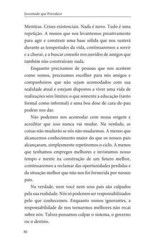 80
Juventude que Prevalece
Mentiras. Crises existenciais. Nada é novo. Tudo é uma
repetição. A menos que nos levantemos proativamente
para agir e construir uma base sólida que nos susterá
durante as tempestades da vida, continuaremos a sorrir
e a chorar, e a buscar consolo nos ouvidos de amigos que
também não construíram nada.
Enquanto precisamos de pessoas que nos aceitem
como somos, precisamos escolher para nós amigos e
companheiros que não sejam acomodados com sua
realidade atual e estejam dispostos a viver uma vida de
realizações sem limites; o que somente a educação (tanto
formal como informal) e uma boa dose de cara-de-pau
podem nos dar.
Não podemos nos acomodar com nossa origem e
acreditar que isso nunca vai mudar. Na verdade, as
coisas não mudarão se nós não mudarmos. A menos que
alcancemos conhecimento maior do que os nossos pais
alcançaram, simplesmente repetiremos o ciclo. A menos
que tenhamos empregos melhores e invistamos nosso
tempo e mente na construção de um futuro melhor,
continuaremos a reclamar das oportunidades perdidas e
da situação melhor que não nos foi fornecida por nossos
pais.
Na verdade, nem você nem seus pais são culpados
pela sua realidade. Nós só podemos ser responsabilizados
pelo que conhecemos. Enquanto somos ignorantes, a
responsabilidade de nos tornarmos melhores não recai
sobre nós. Talvez possamos culpar o sistema, o governo
ou o destino.
 