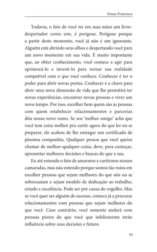 81
Eneas Francisco
Todavia, o fato de você ter em suas mãos um livro-
despertador como este, é perigoso. Perigoso porque
a partir deste momento, você já não é um ignorante.
Alguém está abrindo seus olhos e despertando você para
um novo momento em sua vida. É muito importante
que, ao obter conhecimento, você comece a agir para
aprimorá-lo e investi-lo para tornar sua realidade
compatível com o que você conhece. Conhecer é ter o
poder para abrir novas portas. Conhecer é a chave para
abrir uma nova dimensão de vida que lhe permitirá ter
novas experiências, encontrar novas pessoas e viver um
novo tempo. Por isso, escolher bem quem são as pessoas
com quem estabelecer relacionamentos e parcerias
dita nosso novo rumo. Se seu ‘melhor amigo’ acha que
você tem coisa melhor pra curtir agora do que ler ou se
preparar, ele acabou de lhe entregar um certificado de
péssima companhia. Qualquer pessoa que você queira
chamar de melhor-qualquer-coisa, deve, para começar,
apresentar melhores decisões e buscas do que a sua.
Eu até entendo o fato de amarmos e curtirmos nossos
camaradas, mas não entendo porque somos tão ruins em
escolher pessoas que sejam melhores do que nós ou se
sobressaiam e sejam modelo de dedicação ao trabalho,
estudo e excelência. Pode ser por causa do orgulho. Mas
se você quer ser alguém de sucesso, comece já a procurar
relacionamentos com pessoas que sejam melhores do
que você. Caso contrário, você somente andará com
pessoas piores do que você que infelizmente terão
influência sobre suas decisões e futuro.
 