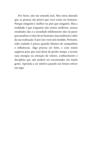 Por favor, não me entenda mal. Não estou dizendo
que as pessoas são piores que você como ser humano.
Porque ninguém é melhor ou pior que ninguém. Mas a
realidade é que enquanto não somos melhores, nossos
resultados são; e a sociedade infelizmente não vai parar
paraanalisarovalordoserhumano,masanalisaráovalor
da sua realização. E por isso você será medido. Portanto,
todo cuidado é pouco quando falamos de companhias
e influências. Algo precisa ser feito, e com muita
urgência para que você deixe de perder tempo, e invista
suas energias na extração de valores, conhecimento e
disciplina que não poderá ser encontrados em muita
gente. Aprenda a ser seletivo quando seu futuro estiver
em jogo.
 