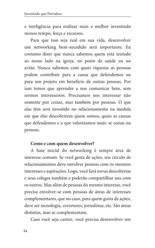 84
Juventude que Prevalece
e inteligência para realizar mais e melhor investindo
menos tempo, força e recursos.
Para que isso seja real em sua vida, desenvolver
um networking bem-sucedido será importante. Eu
costumo dizer que nunca sabemos quem está sentado
ao nosso lado na igreja, no posto de saúde ou no
avião. Nunca sabemos com quais riquezas as pessoas
podem contribuir para a causa que defendemos ou
para um projeto em benefício de outras pessoas. Por
isso temos que aprender a nos comunicar bem, sem
sermos interesseiros. Precisamos nos interessar não
somente por coisas, mas também por pessoas. O que
elas têm será investido no relacionamento na medida
em que elas descobrirem quem somos, quais as causas
que defendemos e o que valorizamos mais: se coisas ou
pessoas.
Como e com quem desenvolver?
A base inicial do networking é sempre área de
interesse comum. Se você gosta de ações, seu círculo de
relacionamentos deve envolver pessoas com os mesmos
interesses e aspirações. Logo, você fará novas descobertas
e seus colegas também e poderão compartilhar uns com
os outros. Mas além de pessoas do mesmo interesse, você
precisa envolver-se com pessoas de áreas de interesses
complementares, que no caso, para quem gosta de ações,
deve ser tecnologia, corretores, jornalistas, etc. São áreas
distintas, mas se complementam.
Caso você seja cantor, você precisa desenvolver um
 