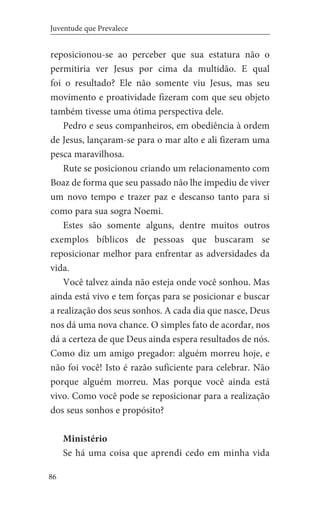 86
Juventude que Prevalece
reposicionou-se ao perceber que sua estatura não o
permitiria ver Jesus por cima da multidão. E qual
foi o resultado? Ele não somente viu Jesus, mas seu
movimento e proatividade fizeram com que seu objeto
também tivesse uma ótima perspectiva dele.
Pedro e seus companheiros, em obediência à ordem
de Jesus, lançaram-se para o mar alto e ali fizeram uma
pesca maravilhosa.
Rute se posicionou criando um relacionamento com
Boaz de forma que seu passado não lhe impediu de viver
um novo tempo e trazer paz e descanso tanto para si
como para sua sogra Noemi.
Estes são somente alguns, dentre muitos outros
exemplos bíblicos de pessoas que buscaram se
reposicionar melhor para enfrentar as adversidades da
vida.
Você talvez ainda não esteja onde você sonhou. Mas
ainda está vivo e tem forças para se posicionar e buscar
a realização dos seus sonhos. A cada dia que nasce, Deus
nos dá uma nova chance. O simples fato de acordar, nos
dá a certeza de que Deus ainda espera resultados de nós.
Como diz um amigo pregador: alguém morreu hoje, e
não foi você! Isto é razão suficiente para celebrar. Não
porque alguém morreu. Mas porque você ainda está
vivo. Como você pode se reposicionar para a realização
dos seus sonhos e propósito?
Ministério
Se há uma coisa que aprendi cedo em minha vida
 
