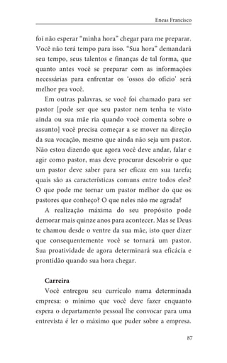 87
Eneas Francisco
foi não esperar “minha hora” chegar para me preparar.
Você não terá tempo para isso. “Sua hora” demandará
seu tempo, seus talentos e finanças de tal forma, que
quanto antes você se preparar com as informações
necessárias para enfrentar os ‘ossos do ofício’ será
melhor pra você.
Em outras palavras, se você foi chamado para ser
pastor [pode ser que seu pastor nem tenha te visto
ainda ou sua mãe ria quando você comenta sobre o
assunto] você precisa começar a se mover na direção
da sua vocação, mesmo que ainda não seja um pastor.
Não estou dizendo que agora você deve andar, falar e
agir como pastor, mas deve procurar descobrir o que
um pastor deve saber para ser eficaz em sua tarefa;
quais são as características comuns entre todos eles?
O que pode me tornar um pastor melhor do que os
pastores que conheço? O que neles não me agrada?
A realização máxima do seu propósito pode
demorar mais quinze anos para acontecer. Mas se Deus
te chamou desde o ventre da sua mãe, isto quer dizer
que consequentemente você se tornará um pastor.
Sua proatividade de agora determinará sua eficácia e
prontidão quando sua hora chegar.
Carreira
Você entregou seu currículo numa determinada
empresa: o mínimo que você deve fazer enquanto
espera o departamento pessoal lhe convocar para uma
entrevista é ler o máximo que puder sobre a empresa.
 