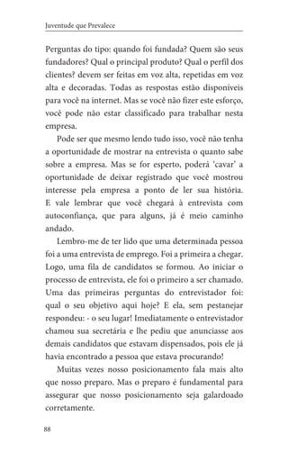 88
Juventude que Prevalece
Perguntas do tipo: quando foi fundada? Quem são seus
fundadores? Qual o principal produto? Qual o perfil dos
clientes? devem ser feitas em voz alta, repetidas em voz
alta e decoradas. Todas as respostas estão disponíveis
para você na internet. Mas se você não fizer este esforço,
você pode não estar classificado para trabalhar nesta
empresa.
Pode ser que mesmo lendo tudo isso, você não tenha
a oportunidade de mostrar na entrevista o quanto sabe
sobre a empresa. Mas se for esperto, poderá ‘cavar’ a
oportunidade de deixar registrado que você mostrou
interesse pela empresa a ponto de ler sua história.
E vale lembrar que você chegará à entrevista com
autoconfiança, que para alguns, já é meio caminho
andado.
Lembro-me de ter lido que uma determinada pessoa
foi a uma entrevista de emprego. Foi a primeira a chegar.
Logo, uma fila de candidatos se formou. Ao iniciar o
processo de entrevista, ele foi o primeiro a ser chamado.
Uma das primeiras perguntas do entrevistador foi:
qual o seu objetivo aqui hoje? E ela, sem pestanejar
respondeu: - o seu lugar! Imediatamente o entrevistador
chamou sua secretária e lhe pediu que anunciasse aos
demais candidatos que estavam dispensados, pois ele já
havia encontrado a pessoa que estava procurando!
Muitas vezes nosso posicionamento fala mais alto
que nosso preparo. Mas o preparo é fundamental para
assegurar que nosso posicionamento seja galardoado
corretamente.
 