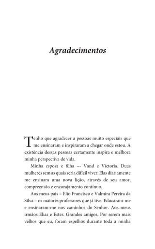 Agradecimentos
Tenho que agradecer a pessoas muito especiais que
me ensinaram e inspiraram a chegar onde estou. A
existência dessas pessoas certamente inspira e melhora
minha perspectiva de vida.
Minha esposa e filha –- Vand e Victoria. Duas
mulheres sem as quais seria difícil viver. Elas diariamente
me ensinam uma nova lição, através de seu amor,
compreensão e encorajamento contínuo.
Aos meus pais – Elio Francisco e Valmira Pereira da
Silva – os maiores professores que já tive. Educaram-me
e ensinaram-me nos caminhos do Senhor. Aos meus
irmãos Elias e Ester. Grandes amigos. Por serem mais
velhos que eu, foram espelhos durante toda a minha
 