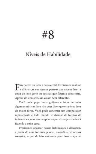 Fazer certo ou fazer a coisa certa? Precisamos analisar
a diferenças em sermos pessoas que sabem fazer a
coisa do jeito certo ou pessoas que fazem a coisa certa.
Apesar de similares, são coisas bem diferentes.
Você pode pegar uma guitarra e tocar certinho
algumas músicas. Isso não quer dizer que esta é sua área
de maior força. Você pode concertar um computador
rapidamente e todo mundo te chamar de técnico de
informática, mas isso tampouco quer dizer que você está
fazendo a coisa certa.
Precisamos analisar nossas habilidades e descobrir,
a partir de uma fórmula pessoal, escondida em nossos
corações, o que de fato nascemos para fazer e que se
#8
Níveis de Habilidade
 
