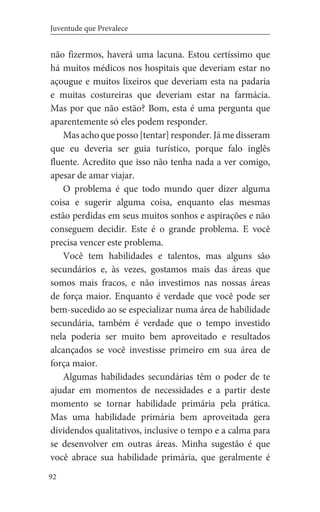 92
Juventude que Prevalece
não fizermos, haverá uma lacuna. Estou certíssimo que
há muitos médicos nos hospitais que deveriam estar no
açougue e muitos lixeiros que deveriam esta na padaria
e muitas costureiras que deveriam estar na farmácia.
Mas por que não estão? Bom, esta é uma pergunta que
aparentemente só eles podem responder.
Mas acho que posso [tentar] responder. Já me disseram
que eu deveria ser guia turístico, porque falo inglês
fluente. Acredito que isso não tenha nada a ver comigo,
apesar de amar viajar.
O problema é que todo mundo quer dizer alguma
coisa e sugerir alguma coisa, enquanto elas mesmas
estão perdidas em seus muitos sonhos e aspirações e não
conseguem decidir. Este é o grande problema. E você
precisa vencer este problema.
Você tem habilidades e talentos, mas alguns são
secundários e, às vezes, gostamos mais das áreas que
somos mais fracos, e não investimos nas nossas áreas
de força maior. Enquanto é verdade que você pode ser
bem-sucedido ao se especializar numa área de habilidade
secundária, também é verdade que o tempo investido
nela poderia ser muito bem aproveitado e resultados
alcançados se você investisse primeiro em sua área de
força maior.
Algumas habilidades secundárias têm o poder de te
ajudar em momentos de necessidades e a partir deste
momento se tornar habilidade primária pela prática.
Mas uma habilidade primária bem aproveitada gera
dividendos qualitativos, inclusive o tempo e a calma para
se desenvolver em outras áreas. Minha sugestão é que
você abrace sua habilidade primária, que geralmente é
 