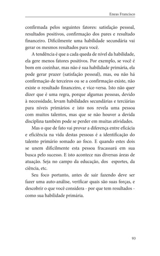 93
Eneas Francisco
confirmada pelos seguintes fatores: satisfação pessoal,
resultados positivos, confirmação dos pares e resultado
financeiro. Dificilmente uma habilidade secundária vai
gerar os mesmos resultados para você.
A tendência é que a cada queda de nível da habilidade,
ela gere menos fatores positivos. Por exemplo, se você é
bom em cozinhar, mas não é sua habilidade primária, ela
pode gerar prazer (satisfação pessoal), mas, ou não há
confirmação de terceiros ou se a confirmação existe, não
existe o resultado financeiro, e vice-versa. Isto não quer
dizer que é uma regra, porque algumas pessoas, devido
à necessidade, levam habilidades secundárias e terciárias
para níveis primários e isto nos revela uma pessoa
com muitos talentos, mas que se não houver a devida
disciplina também pode se perder em muitas atividades.
Mas o que de fato vai provar a diferença entre eficácia
e eficiência na vida destas pessoas é a identificação do
talento primário somado ao foco. E quando estes dois
se unem dificilmente esta pessoa fracassará em sua
busca pelo sucesso. E isto acontece nas diversas áreas de
atuação. Seja no campo da educação, dos esportes, da
ciência, etc.
Seu foco portanto, antes de sair fazendo deve ser
fazer uma auto-análise, verificar quais são suas forças, e
descobrir o que você considera - por que tem resultados -
como sua habilidade primária.
 