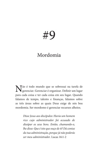 Não é todo mundo que se sobressai na tarefa de
gerenciar. Gerenciar é organizar. Definir um lugar
para cada coisa e ter cada coisa em seu lugar. Quando
falamos de tempo, talento e finanças, falamos sobre
as três áreas sobre as quais Deus exige de nós boa
mordomia. Ser mordomo é gerenciar recursos alheios.
Disse Jesus aos discípulos: Havia um homem
rico cujo administrador foi acusado de
dissipar os seus bens. Então, chamando-o,
lhe disse: Que é isto que ouço de ti? Dá contas
da tua administração, porque já não poderás
ser meu administrador. Lucas 16:1-2
#9
Mordomia
 