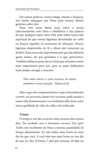 96
Juventude que Prevalece
Em outras palavras, nosso tempo, talento e finanças,
nos foram entregues por Deus para sermos [bons]
gerentes sobre eles.
Estas três áreas falam mais sobre o nosso
relacionamento com Deus e obediência à sua palavra
do que qualquer outra coisa. Fala mais sobre nossa vida
espiritual do que nossas lágrimas derramadas no culto
ou braços erguidos no momento de adoração. Nossas
lágrimas desprovidas de fé e obras não comovem ao
Senhor. Estas áreas são importantes por que elas definem
quem somos, do que gostamos e o que apreciamos.
Também definem quais são as coisas que achamos serem
mais importantes para nós, para as quais dedicamos
mais tempo, energia e recursos.
Pois onde estiver o vosso tesouro, aí estará
também o vosso coração. Mateus 6:21
Mas o que não compreendemos é que o investimento
correto, ou incorreto, destes três recursos, pode mudar a
nossa vida drasticamente e os resultados dela, bem como
nossa qualidade de vida, de culto e de realização.
Tempo
O tempo é um dos recursos mais escassos dos nossos
dias. Na verdade, nós o tornamos escasso. Por quê?
Todos nós recebemos de Deus a mesma quantidade de
tempo, diariamente. Eu não tenho mais horas no meu
dia do que você. E você não tem mais horas no seu dia
do que eu. São 24 horas, 7 dias por semana, 30 dias no
 