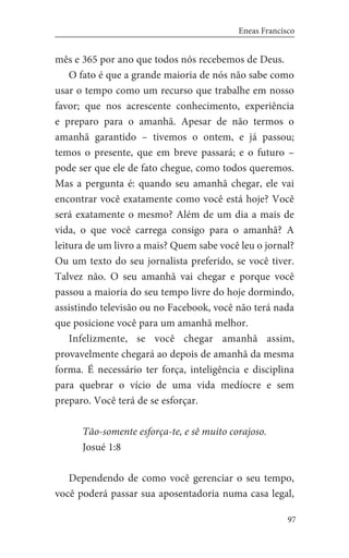 97
Eneas Francisco
mês e 365 por ano que todos nós recebemos de Deus.
O fato é que a grande maioria de nós não sabe como
usar o tempo como um recurso que trabalhe em nosso
favor; que nos acrescente conhecimento, experiência
e preparo para o amanhã. Apesar de não termos o
amanhã garantido – tivemos o ontem, e já passou;
temos o presente, que em breve passará; e o futuro –
pode ser que ele de fato chegue, como todos queremos.
Mas a pergunta é: quando seu amanhã chegar, ele vai
encontrar você exatamente como você está hoje? Você
será exatamente o mesmo? Além de um dia a mais de
vida, o que você carrega consigo para o amanhã? A
leitura de um livro a mais? Quem sabe você leu o jornal?
Ou um texto do seu jornalista preferido, se você tiver.
Talvez não. O seu amanhã vai chegar e porque você
passou a maioria do seu tempo livre do hoje dormindo,
assistindo televisão ou no Facebook, você não terá nada
que posicione você para um amanhã melhor.
Infelizmente, se você chegar amanhã assim,
provavelmente chegará ao depois de amanhã da mesma
forma. É necessário ter força, inteligência e disciplina
para quebrar o vício de uma vida medíocre e sem
preparo. Você terá de se esforçar.
Tão-somente esforça-te, e sê muito corajoso.
Josué 1:8
Dependendo de como você gerenciar o seu tempo,
você poderá passar sua aposentadoria numa casa legal,
 