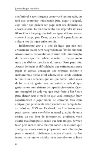 98
Juventude que Prevalece
confortável e aconchegante como você sempre quis, ou
terá que continuar trabalhando para pagar o aluguel,
cujo valor não poderá ser pago com seu dinheiro da
aposentadoria. Talvez você tenha que depender de seus
filhos. O seu tempo gerenciado no agora determinará se
você terá tempo para Deus, para a família, para lazer ou
cultura nos dias que estão por vir.
Infelizmente este é o tipo de lição que não nos
ensinam na escola nem na igreja; nossa família também
nãonosensina,eissoculminacomumcicloininterrupto
de pessoas que não sabem valorizar o tempo como
uma das dádivas preciosas do nosso Deus para nós.
Apesar de todas as dificuldades que enfrentamos para
pagar as contas, conseguir um emprego melhor e
melhorarmos nosso nível educacional, ainda existem
ferramentas e recursos que nos permitem saber mais
de forma a não gastarmos um centavo a mais do que
gastaríamos num sistema de capacitação regular. Quer
um exemplo? Se toda vez que você fosse à lan house
para checar seus e-mails (o que você consegue fazer
rapidamente) e jogar horas de conversa fora com
amigos (que geralmente estão sentados no computador
ao lado) no MSN ou Facebook, você se inscrevesse
para receber uma newsletter semanal gratuita de uma
revista da sua área de interesse ou profissão, você
estaria mais bem posicionado que seus amigos. Se você
lesse pelo menos uma matéria sobre um assunto que
você goste, você estaria se preparando com informação
para o amanhã. Infelizmente, nossa diversão na lan
house passa muito rápido; nem percebemos a hora
 