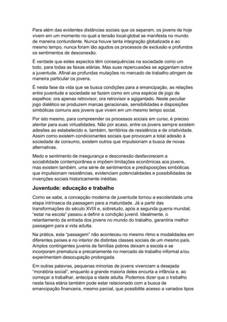 Para além das evidentes distâncias sociais que os separam, os jovens de hoje
vivem em um momento no qual a tensão local-global se manifesta no mundo
de maneira contundente. Nunca houve tanta integração globalizada e ao
mesmo tempo, nunca foram tão agudos os processos de exclusão e profundos
os sentimentos de desconexão.
É verdade que estes aspectos têm consequências na sociedade como um
todo, para todas as faixas etárias. Mas suas repercussões se agigantam sobre
a juventude. Afinal as profundas mutações no mercado de trabalho atingem de
maneira particular os jovens.
É nesta fase da vida que se busca condições para a emancipação, as relações
entre juventude e sociedade se fazem como em uma espécie de jogo de
espelhos: ora apenas retrovisor, ora retrovisor e agigantado. Neste peculiar
jogo dialético se produzem marcas geracionais, sensibilidades e disposições
simbólicas comuns aos jovens que vivem em um mesmo tempo social.
Por isto mesmo, para compreender os processos sociais em curso, é preciso
atentar para suas virtualidades. Não por acaso, entre os jovens sempre existem
adesões ao estabelecido e, também, territórios de resistência e de criatividade.
Assim como existem condicionantes sociais que provocam a total adesão à
sociedade de consumo, existem outros que impulsionam a busca de novas
alternativas.
Medo e sentimento de insegurança e desconexão desfavorecem a
sociabilidade contemporânea e impõem limitações econômicas aos jovens,
mas existem também, uma série de sentimentos e predisposições simbólicas
que impulsionam resistências, evidenciam potencialidades e possibilidades de
invenções sociais historicamente inéditas.
Juventude: educação e trabalho
Como se sabe, a concepção moderna de juventude tornou a escolaridade uma
etapa intrínseca da passagem para a maturidade. Já a partir das
transformações do século XVIII e, sobretudo, após a segunda guerra mundial,
“estar na escola” passou a definir a condição juvenil. Idealmente, o
retardamento da entrada dos jovens no mundo do trabalho, garantiria melhor
passagem para a vida adulta.
Na prática, esta “passagem” não aconteceu no mesmo ritmo e modalidades em
diferentes países e no interior de distintas classes sociais de um mesmo país.
Amplos contingentes juvenis de famílias pobres deixam a escola e se
incorporam prematura e precariamente no mercado de trabalho informal e/ou
experimentam desocupação prolongada.
Em outras palavras, pequenas minorias de jovens vivenciam a desejada
“moratória social”, enquanto a grande maioria deles encurta a infância e, ao
começar a trabalhar, antecipa a idade adulta. Podemos dizer que o trabalho
nesta faixa etária também pode estar relacionado com a busca de
emancipação financeira, mesmo parcial, que possibilite acesso a variados tipos
 