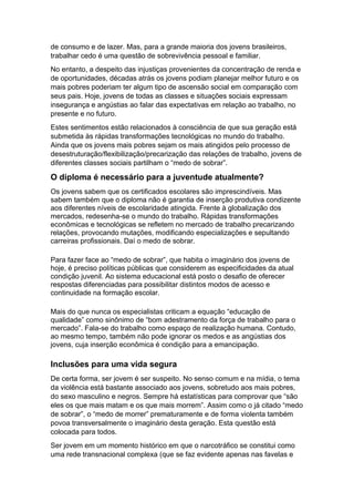 de consumo e de lazer. Mas, para a grande maioria dos jovens brasileiros,
trabalhar cedo é uma questão de sobrevivência pessoal e familiar.
No entanto, a despeito das injustiças provenientes da concentração de renda e
de oportunidades, décadas atrás os jovens podiam planejar melhor futuro e os
mais pobres poderiam ter algum tipo de ascensão social em comparação com
seus pais. Hoje, jovens de todas as classes e situações sociais expressam
insegurança e angústias ao falar das expectativas em relação ao trabalho, no
presente e no futuro.
Estes sentimentos estão relacionados à consciência de que sua geração está
submetida às rápidas transformações tecnológicas no mundo do trabalho.
Ainda que os jovens mais pobres sejam os mais atingidos pelo processo de
desestruturação/flexibilização/precarização das relações de trabalho, jovens de
diferentes classes sociais partilham o “medo de sobrar”.
O diploma é necessário para a juventude atualmente?
Os jovens sabem que os certificados escolares são imprescindíveis. Mas
sabem também que o diploma não é garantia de inserção produtiva condizente
aos diferentes níveis de escolaridade atingida. Frente à globalização dos
mercados, redesenha-se o mundo do trabalho. Rápidas transformações
econômicas e tecnológicas se refletem no mercado de trabalho precarizando
relações, provocando mutações, modificando especializações e sepultando
carreiras profissionais. Daí o medo de sobrar.
Para fazer face ao “medo de sobrar”, que habita o imaginário dos jovens de
hoje, é preciso políticas públicas que considerem as especificidades da atual
condição juvenil. Ao sistema educacional está posto o desafio de oferecer
respostas diferenciadas para possibilitar distintos modos de acesso e
continuidade na formação escolar.
Mais do que nunca os especialistas criticam a equação “educação de
qualidade” como sinônimo de “bom adestramento da força de trabalho para o
mercado”. Fala-se do trabalho como espaço de realização humana. Contudo,
ao mesmo tempo, também não pode ignorar os medos e as angústias dos
jovens, cuja inserção econômica é condição para a emancipação.
Inclusões para uma vida segura
De certa forma, ser jovem é ser suspeito. No senso comum e na mídia, o tema
da violência está bastante associado aos jovens, sobretudo aos mais pobres,
do sexo masculino e negros. Sempre há estatísticas para comprovar que “são
eles os que mais matam e os que mais morrem”. Assim como o já citado “medo
de sobrar”, o “medo de morrer” prematuramente e de forma violenta também
povoa transversalmente o imaginário desta geração. Esta questão está
colocada para todos.
Ser jovem em um momento histórico em que o narcotráfico se constitui como
uma rede transnacional complexa (que se faz evidente apenas nas favelas e
 