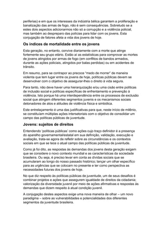 periferias) e em que os interesses da indústria bélica garantem a proliferação e
banalização das armas de fogo, não é sem consequências. Sobretudo se a
estes dois aspectos adicionarmos não só a corrupção e a violência policial,
mas também ao despreparo das polícias para lidar com os jovens. Esta
conjugação de fatores afeta a vida dos jovens de hoje.
Os índices de mortalidade entre os jovens
Esta geração, no entanto, convive diariamente com a morte que atinge
fortemente seu grupo etário. Estão aí as estatísticas para comprovar as mortes
de jovens atingidos por armas de fogo (em conflitos de bandos armados,
durante as ações policiais, atingidos por balas perdidas) ou em acidentes de
trânsito.
Em resumo, para se contrapor ao precoce “medo de morrer” de maneira
violenta que tem lugar entre os jovens de hoje, políticas públicas devem se
desenvolver com o objetivo de assegurar-lhes o direito à vida segura.
Para tanto, não deve haver uma hierarquização e/ou uma cisão entre políticas
de inclusão social e políticas específicas de enfrentamento e prevenção à
violência. Isto porque há uma interdependência entre os processos de exclusão
social que atingem diferentes segmentos juvenis e os mecanismos sociais
detonadores de atos e atitudes de violência física e simbólica.
Este entrelaçamento é uma das justificativas para que, neste início de milênio,
se constituíam múltiplas ações intersetoriais com o objetivo de consolidar um
campo das políticas públicas de juventude.
Jovens: sujeitos de direitos
Entendendo ‘políticas públicas’ como ações cujo traço definidor é a presença
do aparelho governamental/estatal em sua definição, validação, execução e
avaliação, trata-se agora de refletir sobre as circunstâncias e os contextos
sociais em que se tece o atual campo das políticas públicas de juventude.
Como já foi dito, as respostas às demandas dos jovens desta geração exigem
que se considere o novo contexto mundial e as características da sociedade
brasileira. Ou seja, é preciso levar em conta as dívidas sociais que se
acumularam ao longo do nosso passado histórico; lançar um olhar específico
para as urgências que se colocam no presente e ter como perspectiva as
necessidades futuras dos jovens de hoje.
No que diz respeito às políticas públicas de juventude, um de seus desafios é
combinar projetos e ações que assegurem igualdade de direitos da cidadania;
valorização da diversidade juvenil por meio de ações afirmativas e respostas às
demandas que dizem respeito à atual condição juvenil.
A conjugação destes aspectos exige uma nova maneira de olhar – um novo
paradigma – sobre as vulnerabilidades e potencialidades dos diferentes
segmentos da juventude brasileira.
 