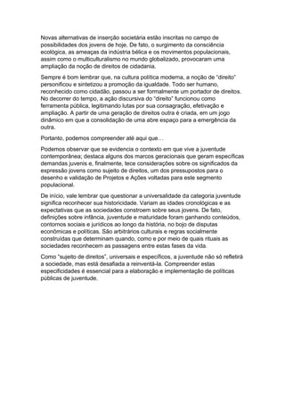 Novas alternativas de inserção societária estão inscritas no campo de
possibilidades dos jovens de hoje. De fato, o surgimento da consciência
ecológica, as ameaças da indústria bélica e os movimentos populacionais,
assim como o multiculturalismo no mundo globalizado, provocaram uma
ampliação da noção de direitos de cidadania.
Sempre é bom lembrar que, na cultura política moderna, a noção de “direito”
personificou e sintetizou a promoção da igualdade. Todo ser humano,
reconhecido como cidadão, passou a ser formalmente um portador de direitos.
No decorrer do tempo, a ação discursiva do “direito” funcionou como
ferramenta pública, legitimando lutas por sua consagração, efetivação e
ampliação. A partir de uma geração de direitos outra é criada, em um jogo
dinâmico em que a consolidação de uma abre espaço para a emergência da
outra.
Portanto, podemos compreender até aqui que…
Podemos observar que se evidencia o contexto em que vive a juventude
contemporânea; destaca alguns dos marcos geracionais que geram específicas
demandas juvenis e, finalmente, tece considerações sobre os significados da
expressão jovens como sujeito de direitos, um dos pressupostos para o
desenho e validação de Projetos e Ações voltadas para este segmento
populacional.
De início, vale lembrar que questionar a universalidade da categoria juventude
significa reconhecer sua historicidade. Variam as idades cronológicas e as
expectativas que as sociedades constroem sobre seus jovens. De fato,
definições sobre infância, juventude e maturidade foram ganhando conteúdos,
contornos sociais e jurídicos ao longo da história, no bojo de disputas
econômicas e políticas. São arbitrários culturais e regras socialmente
construídas que determinam quando, como e por meio de quais rituais as
sociedades reconhecem as passagens entre estas fases da vida.
Como “sujeito de direitos”, universais e específicos, a juventude não só refletirá
a sociedade, mas está desafiada a reinventá-la. Compreender estas
especificidades é essencial para a elaboração e implementação de políticas
públicas de juventude.
 