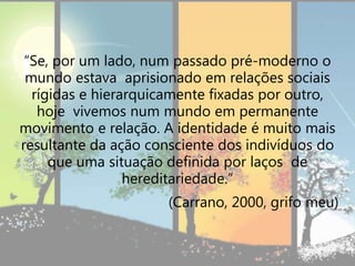 “Se, por um lado, num passado pré-moderno o
mundo estava aprisionado em relações sociais
rígidas e hierarquicamente fixadas por outro,
hoje vivemos num mundo em permanente
movimento e relação. A identidade é muito mais
resultante da ação consciente dos indivíduos do
que uma situação definida por laços de
hereditariedade.”
(Carrano, 2000, grifo meu)
 