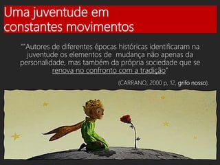 Uma juventude em
constantes movimentos
“”Autores de diferentes épocas históricas identificaram na
juventude os elementos de mudança não apenas da
personalidade, mas também da própria sociedade que se
renova no confronto com a tradição”
(CARRANO, 2000 p, 12, grifo nosso).
 