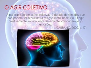 O AGIR COLETIVO
A participação em ações coletivas é dotada de sentidos que
não podem ser reduzidas à relação custo-benefício. O agir
coletivamente implica, necessariamente, colocar em jogo
emoções.
(CARRANO, 2000, p. 17)
 