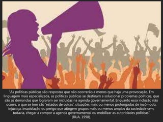 “As políticas públicas são respostas que não ocorrerão a menos que haja uma provocação. Em
linguagem mais especializada, as políticas públicas se destinam a solucionar problemas políticos, que
são as demandas que lograram ser incluídas na agenda governamental. Enquanto essa inclusão não
ocorre, o que se tem são ‘estados de coisas’: situações mais ou menos prolongadas de incômodo,
injustiça, insatisfação ou perigo que atingem grupos mais ou menos amplos da sociedade sem,
todavia, chegar a compor a agenda governamental ou mobilizar as autoridades políticas”
(RUA, 1998).
 