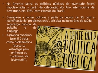 - Na América latina as políticas públicas de juventude foram
impulsionadas a partir da celebração do Ano Internacional da
Juventude, em 1985 (com exceção do Brasil).
- A própria condição
juvenil é vista
como problemática
(busca-se
estratégia para
enfrentar os
“problemas da
juventude”).
- Começa-se a pensar políticas a partir da década de 90, com a
identificação de “problemas reais”, principalmente na área da saúde,
segurança pública, do
trabalho e do
emprego.
 