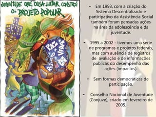 - Em 1993, com a criação do
Sistema Descentralizado e
participativo da Assistência Social
também foram pensadas ações
na área da adolescência e da
juventude.
- 1995 a 2002 - tivemos uma série
de programas e projetos federais,
mas com ausência de registros
de avaliação e de informações
públicas do desempenho das
ações (impactos).
- Sem formas democráticas de
participação.
- Conselho Nacional de Juventude
(Conjuve), criado em fevereiro de
2005.
 