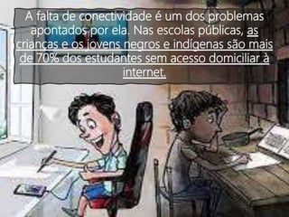 A falta de conectividade é um dos problemas
apontados por ela. Nas escolas públicas, as
crianças e os jovens negros e indígenas são mais
de 70% dos estudantes sem acesso domiciliar à
internet.
 