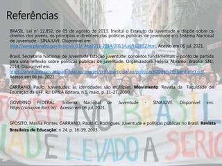 Referências
BRASIL. Lei n° 12.852, de 05 de agosto de 2013. Institui o Estatuto da Juventude e dispõe sobre os
direitos dos jovens, os princípios e diretrizes das políticas públicas de juventude e o Sistema Nacional
de Juventude - SINAJUVE. Disponível em:
http://www.planalto.gov.br/ccivil_03/_Ato2011-2014/2013/Lei/L12852.htm. Acesso em 06 jul. 2021.
Brasil. Secretaria Nacional de Juventude Estação juventude: conceitos fundamentais – ponto de partida
para uma reflexão sobre políticas públicas de juventude. Organizadora Helena Abramo. Brasília: SNJ,
2014. Disponível em:
https://www.ipea.gov.br/participacao/images/pdfs/participacao/politicas%20de%20juventude1.pdf.
Acesso em 06 jul. 2021.
CARRANO, Paulo. Juventudes: as identidades são múltiplas. Movimento: Revista da Faculdade de
Educação da UFF. RJ: DP&A Editora, n.1, maio, p. 11-27, 2000.
GOVERNO FEDERAL. Sistema Nacional de Juventude - SINAJUVE. Disponível em:
https://sinajuve.ibict.br/ . Acesso em 06 jul. 2021.
SPOSITO, Marília Pontes; CARRANO, Paulo C. Rodrigues. Juventude e políticas públicas no Brasil. Revista
Brasileira de Educação. n 24, p. 16-39, 2003.
 