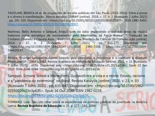 TAVOLARI, BIANCA et al. As ocupações de escolas públicas em São Paulo (2015-2016): Entre a posse
e o direito à manifestação. Novos estudos CEBRAP [online]. 2018, v. 37, n. 2 [Acessado 2 Julho 2021]
, pp. 291-310. Disponível em: <https://doi.org/10.25091/S01013300201800020007>. ISSN 1980-5403.
https://doi.org/10.25091/S01013300201800020007.
Martinez, Belio Antonio e Selepak, AndyO som do ódio: explorando o uso das letras da música
hatecore como estratégia de recrutamento pelo Movimento da Força Branca* * Tradução de
Cristiano Chiarello e Claudia Assis. . Intercom: Revista Brasileira de Ciências da Comunicação [online].
2014, v. 37, n. 2 [Acessado 7 Julho 2021] , pp. 153-175. Disponível em:
<https://doi.org/10.1590/1809-584420147>. ISSN 1980-3508. https://doi.org/10.1590/1809-
584420147.
Molina, Rodrigo SarrugeEstudantes lutando pela liberdade: a resistência e o combate à ditadura,
Piracicaba/SP - 1964 a 1982. Revista Brasileira de História da Educação [online]. 2021, v. 21 [Acessado
7 Julho 2021] , e156. Disponível em: <https://doi.org/10.4025/rbhe.v21.2021.e156>. Epub 22 Fev
2020. ISSN 2238-0094. https://doi.org/10.4025/rbhe.v21.2021.e156.
Sampaio, Simone Sobral e Meneghetti, GustavoEntre a vida e a morte: Estado, racismo
e a “pandemia do extermínio” no Brasil. Revista Katálysis [online]. 2020, v. 23, n. 03
[Acessado 7 Julho 2021] , pp. 635-647. Disponível em: <https://doi.org/10.1590/1982-
02592020v23n3p635>. Epub 16 Out 2020. ISSN 1982-0259.
https://doi.org/10.1590/1982-02592020v23n3p635.
TOMMASI, Lívia De. Um olhar sobre as experiências de políticas públicas de juventude na América
Latina. Revista Brasileira de Educação. n 25, p. 177 - 181, 2004.
 