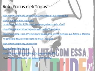 https://www.cenpec.org.br/tematicas/juventudes-e-seus-letramentos
https://acaoeducativa.org.br/wp-
content/uploads/2019/09/quandonossavozganhaomundo_v6.pdf
https://livreparamenstruar.org/principais-dados/#oproblema
https://www.cenpec.org.br/tematicas/protagonismo-juvenil-meninas-que-fazem-a-diferenca
O genocídio da juventude negra no Brasil - YouTube
https://www.cenpec.org.br/pesquisa
http://cufa.org.br/sobre.php
http://observatoriodesigualdades.fjp.mg.gov.br/?p=1502
http://Revista-Juventudes-nas-Cidades.pdf (ibase.br)
Referências eletrônicas
 
