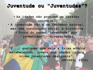 Juventude ou “Juventudes”?
• As idades não possuem um caráter
universal.
• A juventude não é um fenômeno natural,
mas uma construção social e histórica.
• Troca do termo “juventude” por
“juventudes” – diversidades.
“(...) qualquer que seja a faixa etária
estabelecida, jovens com idades iguais
vivem juventudes desiguais”.
(NOVAES, 2006)
 