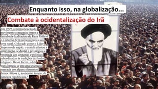 Enquanto isso, na globalização...
Combate à ocidentalização do Irã
Em 1979, a intensificação do
movimento conseguiu impor a
derrubada da ditadura de Reza Pahlevi
e o retorno de Khomeini para a sua
terra natal. Colocado como o Líder
Supremo da nação, o aiatolá afastou a
intervenção ocidental e privilegiou a
retomada dos costumes e políticas
subordinadas às tradições de fundo
religioso. Dessa forma, o Irã
transformou-se em uma teocracia
marcada por alguns elementos
democráticos e, ao mesmo tempo, de
natureza republicana."
 