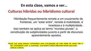 En esta clase, vamos a ver…
Culturas híbridas ou hibridismo cultural
Hibridação frequentemente remete a um cruzamento de
fronteiras, um “estar entre”, remete à mobilidade, à
incerteza e à multiplicidade.
Isso também se aplica ao termo “mundos plurais”: a
constituição de subjetividades juvenis a partir de discursos
aparentemente opostos.
Aquilo que pode parecer contraditório para uma geração de mais idade às vezes não é
tão contraditório para a juventude, que tende a utilizar diferentes fontes para suas
práticas criativas.
 