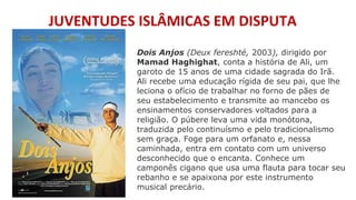 JUVENTUDES ISLÂMICAS EM DISPUTA
Dois Anjos (Deux fereshté, 2003), dirigido por
Mamad Haghighat, conta a história de Ali, um
garoto de 15 anos de uma cidade sagrada do Irã.
Ali recebe uma educação rígida de seu pai, que lhe
leciona o ofício de trabalhar no forno de pães de
seu estabelecimento e transmite ao mancebo os
ensinamentos conservadores voltados para a
religião. O púbere leva uma vida monótona,
traduzida pelo continuísmo e pelo tradicionalismo
sem graça. Foge para um orfanato e, nessa
caminhada, entra em contato com um universo
desconhecido que o encanta. Conhece um
camponês cigano que usa uma flauta para tocar seu
rebanho e se apaixona por este instrumento
musical precário.
 