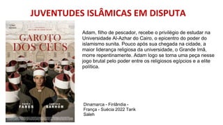 JUVENTUDES ISLÂMICAS EM DISPUTA
Adam, filho de pescador, recebe o privilégio de estudar na
Universidade Al-Azhar do Cairo, o epicentro do poder do
islamismo sunita. Pouco após sua chegada na cidade, a
maior liderança religiosa da universidade, o Grande Imã,
morre repentinamente. Adam logo se torna uma peça nesse
jogo brutal pelo poder entre os religiosos egípcios e a elite
política.
Dinamarca - Finlândia -
França - Suécia 2022 Tarik
Saleh
 
