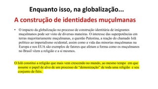Enquanto isso, na globalização...
A construção de identidades muçulmanas
• O impacto da globalização no processo de construção identitária de imigrantes
muçulmanos pode ser visto de diversas maneiras. O interesse das superpotências em
terras majoritariamente muçulmanas, a questão Palestina, a reação do chamado Islã
político ao imperialismo ocidental, assim como a vida das minorias muçulmanas na
Europa e nos EUA são exemplos de fatores que afetam a forma como os muçulmanos
no Brasil vêem a religião e a si mesmos.
O Islã constitui a religião que mais vem crescendo no mundo, ao mesmo tempo em que
assume o papel de alvo de um processo de “demonização” de toda uma religião e seu
conjunto de fiéis.
 